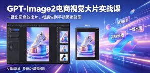GPT-Image2电商视觉大片实战课,一键出图高效出片,彻底告别手动繁琐修图-网赚36计