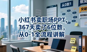 小红书卖职场PPT，367天卖了6位数，从0-1全流程讲解-网赚36计